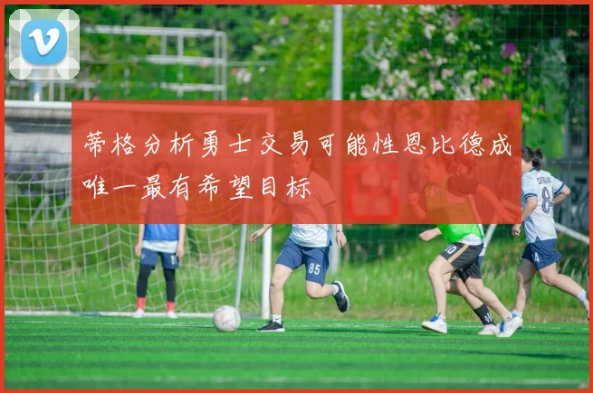 蒂格分析勇士交易可能性恩比德成唯一最有希望目标