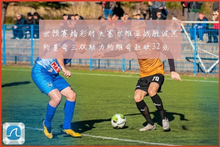 世预赛精彩对决塞尔维亚战胜波黑约基奇三双助力约维奇狂砍32分