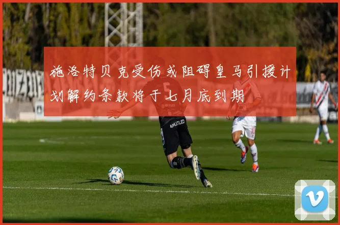 施洛特贝克受伤或阻碍皇马引援计划解约条款将于七月底到期