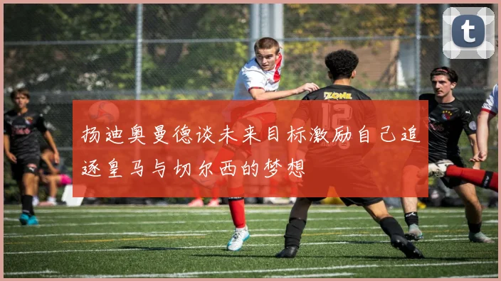 扬迪奥曼德谈未来目标激励自己追逐皇马与切尔西的梦想