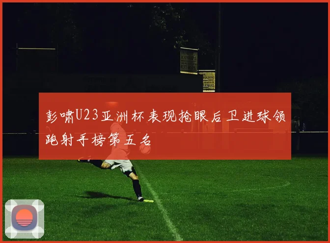 彭啸U23亚洲杯表现抢眼后卫进球领跑射手榜第五名