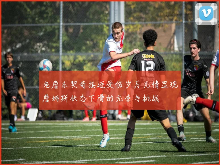 老詹东契奇接连受伤岁月无情显现詹姆斯状态下滑的无奈与挑战