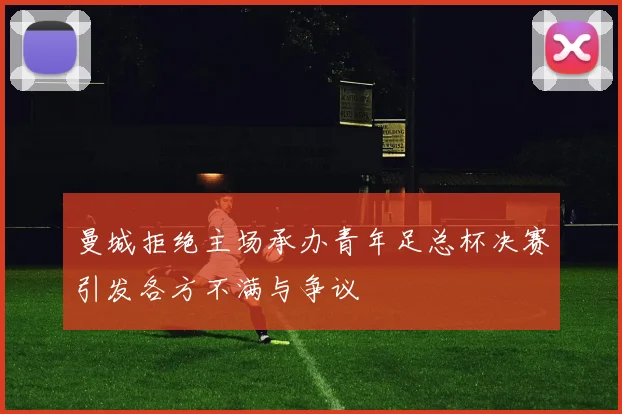 曼城拒绝主场承办青年足总杯决赛引发各方不满与争议