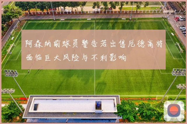 阿森纳前球员警告若出售厄德高将面临巨大风险与不利影响