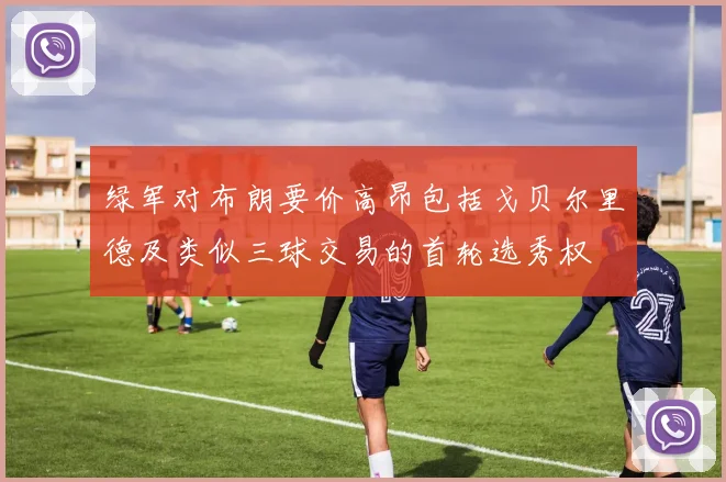 绿军对布朗要价高昂包括戈贝尔里德及类似三球交易的首轮选秀权