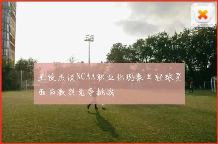 王俊杰谈NCAA职业化现象年轻球员面临激烈竞争挑战