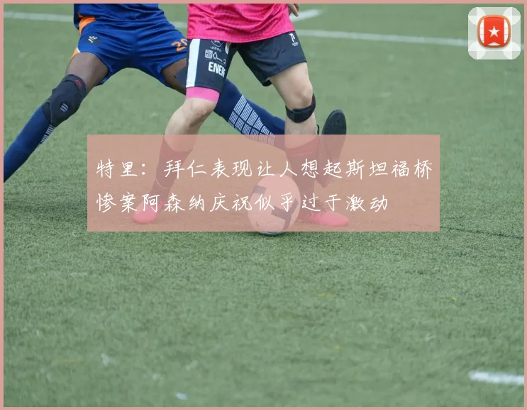 特里：拜仁表现让人想起斯坦福桥惨案阿森纳庆祝似乎过于激动