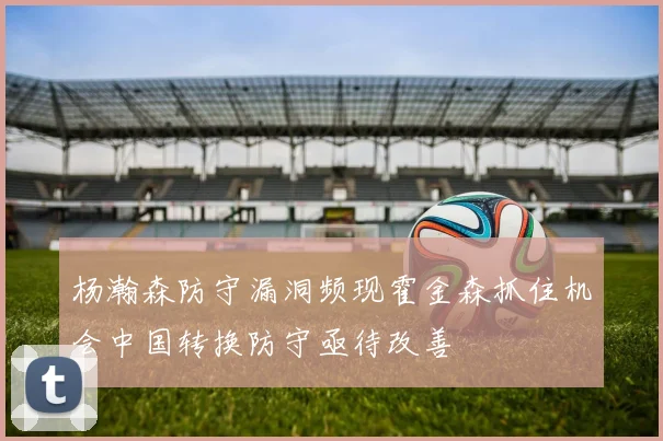 杨瀚森防守漏洞频现霍金森抓住机会中国转换防守亟待改善