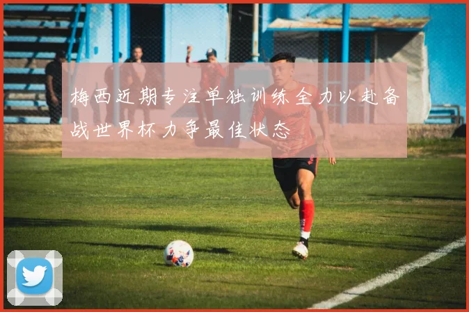 梅西近期专注单独训练全力以赴备战世界杯力争最佳状态
