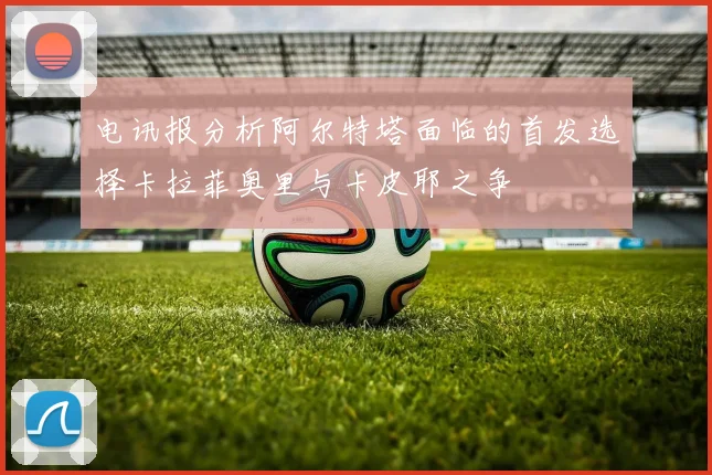 电讯报分析阿尔特塔面临的首发选择卡拉菲奥里与卡皮耶之争