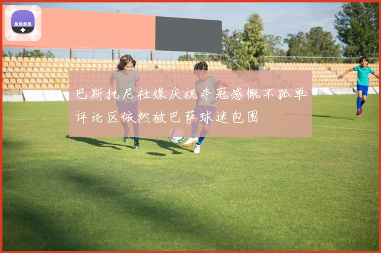 巴斯托尼社媒庆祝夺冠感慨不孤单评论区依然被巴萨球迷包围